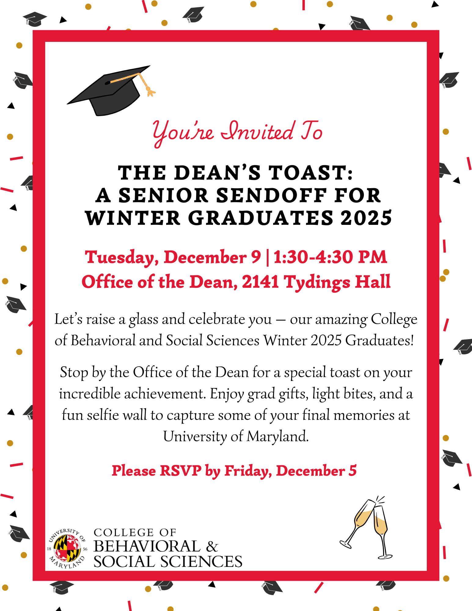 You're Invited To THE DEAN'S TOAST: A SENIOR SENDOFF FOR WINTER GRADUATES 2025 -- Tuesday, December 9 | 1:30-4:30pm, Office of the Dean, 2141 Tydings Hall | Let's raise a glass and celebrate you, our amazing College of Behavioral & Social Sciences Winter 2025 Graduates! | Stop by the Office of the Dean for a special toast on your incredible achievement. Enjoy grad gifts, light bites, and a fun selfi wall to capture some of your final memories at the University of Maryland --- RSVP by Friday, December 5, 2025.